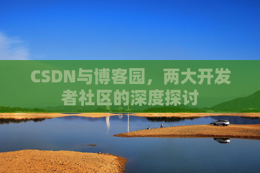 CSDN与博客园,两大开发者社区的深度探讨 CSDN与博客园,两大开发者社区的深度探讨